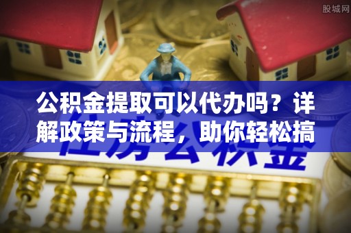 平顺公积金提取可以代办吗？详解政策与流程，助你轻松搞定！