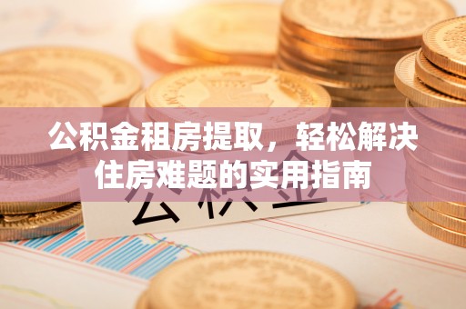 平顺公积金租房提取，轻松解决住房难题的实用指南
