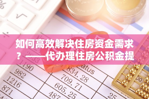 平顺如何高效解决住房资金需求？——代办理住房公积金提取服务全解析