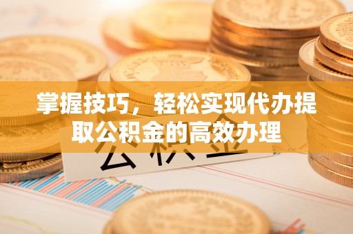 平顺掌握技巧，轻松实现代办提取公积金的高效办理