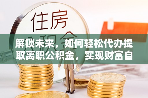 平顺解锁未来，如何轻松代办提取离职公积金，实现财富自由的第一步