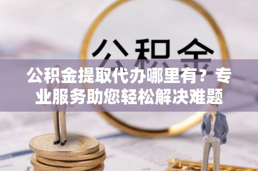 平顺公积金提取代办哪里有？专业服务助您轻松解决难题