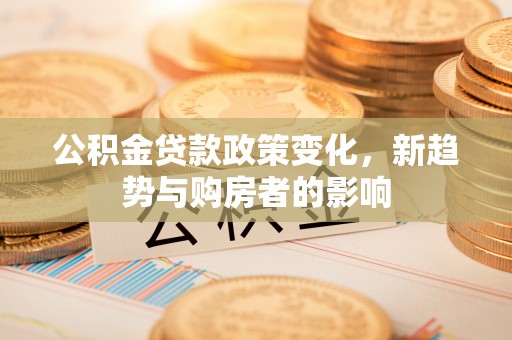 平顺公积金贷款政策变化，新趋势与购房者的影响