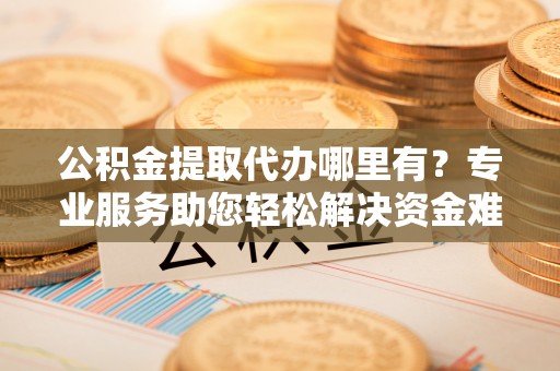 平顺公积金提取代办哪里有？专业服务助您轻松解决资金难题