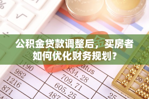 平顺公积金贷款调整后，买房者如何优化财务规划？