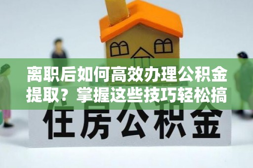 平顺离职后如何高效办理公积金提取？掌握这些技巧轻松搞定