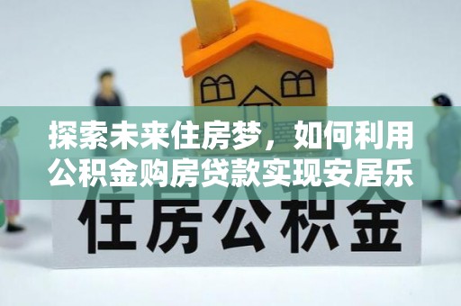 平顺探索未来住房梦，如何利用公积金购房贷款实现安居乐业