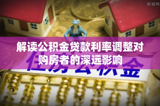 平顺解读公积金贷款利率调整对购房者的深远影响