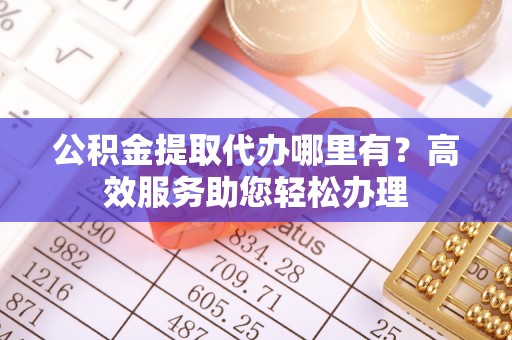 平顺公积金提取代办哪里有？高效服务助您轻松办理