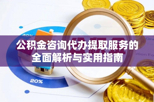 平顺公积金咨询代办提取服务的全面解析与实用指南