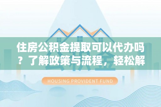平顺住房公积金提取可以代办吗？了解政策与流程，轻松解决你的疑问