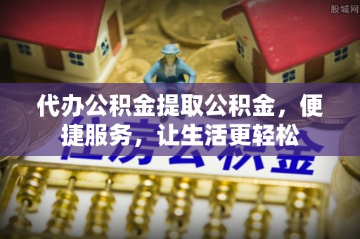 平顺代办公积金提取公积金，便捷服务，让生活更轻松