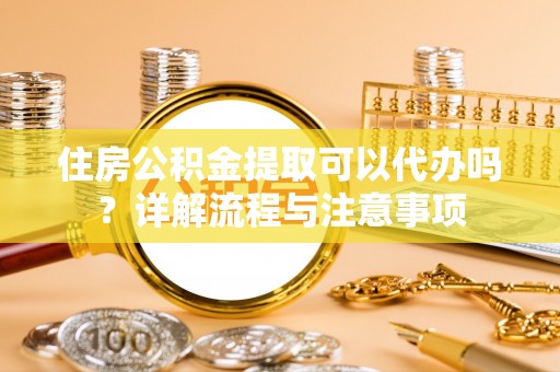 平顺住房公积金提取可以代办吗？详解流程与注意事项