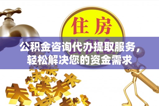 平顺公积金咨询代办提取服务，轻松解决您的资金需求