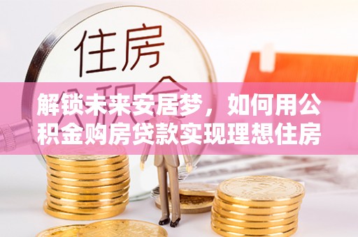平顺解锁未来安居梦，如何用公积金购房贷款实现理想住房计划