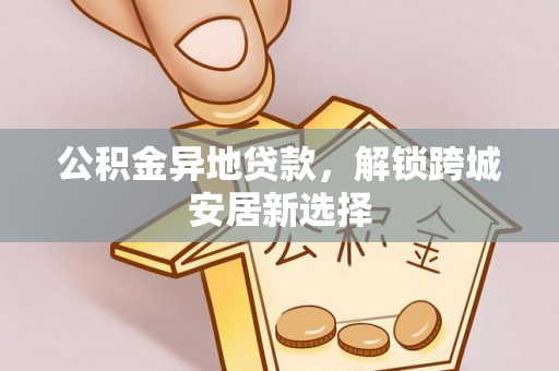 平顺公积金异地贷款，解锁跨城安居新选择
