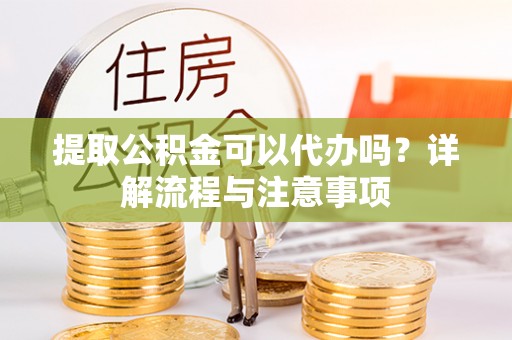 平顺提取公积金可以代办吗？详解流程与注意事项