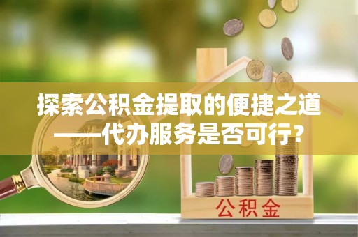 平顺探索公积金提取的便捷之道——代办服务是否可行？