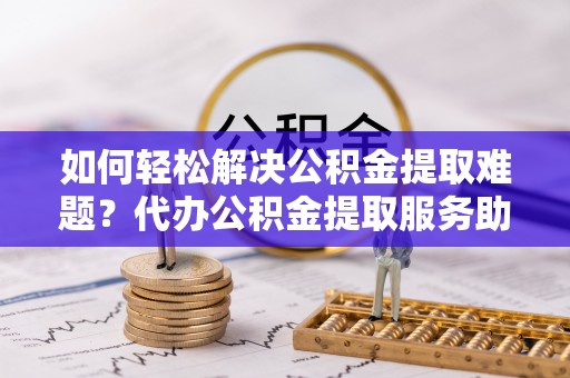 平顺如何轻松解决公积金提取难题？代办公积金提取服务助您一臂之力