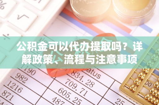 平顺公积金可以代办提取吗？详解政策、流程与注意事项