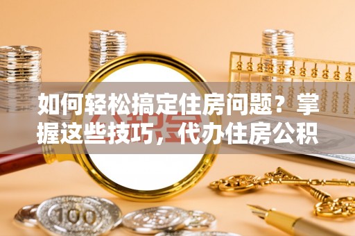 平顺如何轻松搞定住房问题？掌握这些技巧，代办住房公积金提取不再难