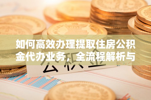 平顺如何高效办理提取住房公积金代办业务，全流程解析与实用建议