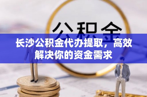 平顺长沙公积金代办提取，高效解决你的资金需求