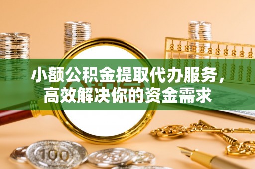 平顺小额公积金提取代办服务，高效解决你的资金需求