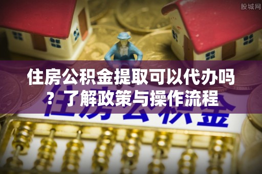 平顺住房公积金提取可以代办吗？了解政策与操作流程