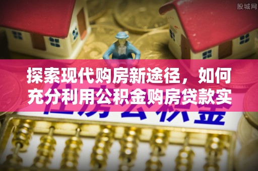 平顺探索现代购房新途径，如何充分利用公积金购房贷款实现置业梦想