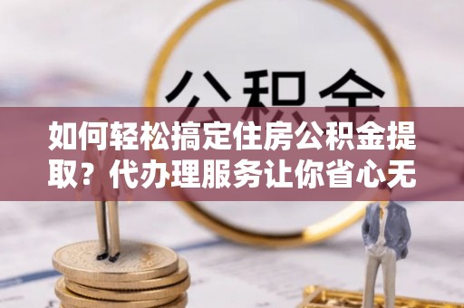 平顺如何轻松搞定住房公积金提取？代办理服务让你省心无忧