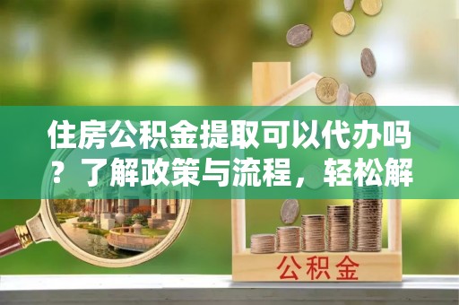 平顺住房公积金提取可以代办吗？了解政策与流程，轻松解决疑惑
