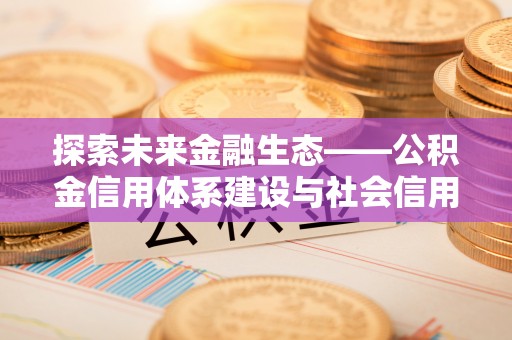 平顺探索未来金融生态——公积金信用体系建设与社会信用体系的深度融合
