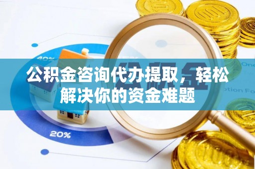 平顺公积金咨询代办提取，轻松解决你的资金难题