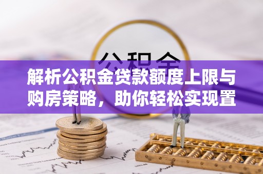 平顺解析公积金贷款额度上限与购房策略，助你轻松实现置业梦想