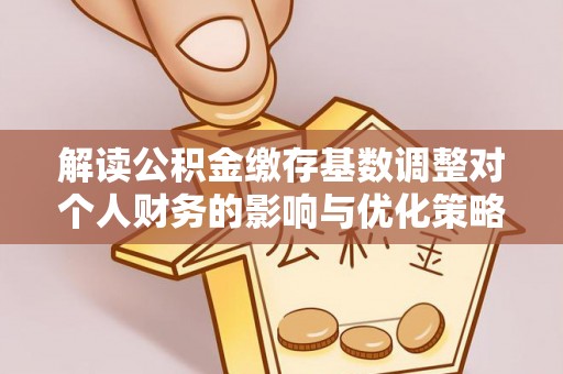 平顺解读公积金缴存基数调整对个人财务的影响与优化策略
