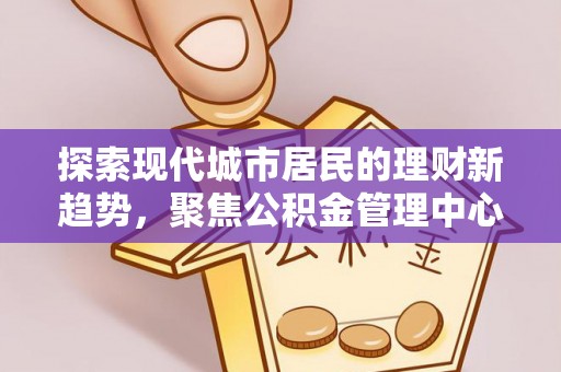 平顺探索现代城市居民的理财新趋势，聚焦公积金管理中心的服务创新