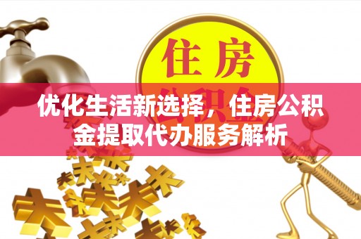 平顺优化生活新选择，住房公积金提取代办服务解析