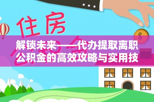 平顺解锁未来——代办提取离职公积金的高效攻略与实用技巧