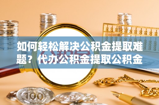 平顺如何轻松解决公积金提取难题？代办公积金提取公积金服务详解