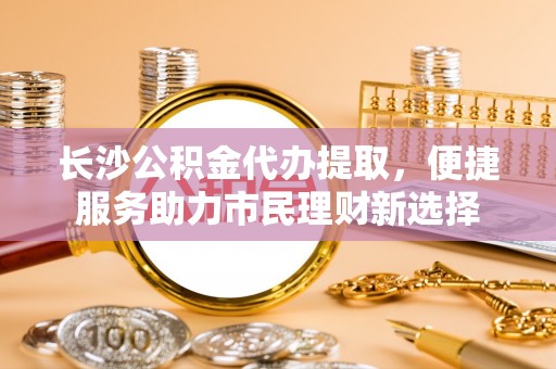 平顺长沙公积金代办提取，便捷服务助力市民理财新选择