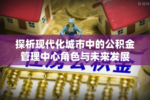 平顺探析现代化城市中的公积金管理中心角色与未来发展
