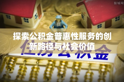 平顺探索公积金普惠性服务的创新路径与社会价值