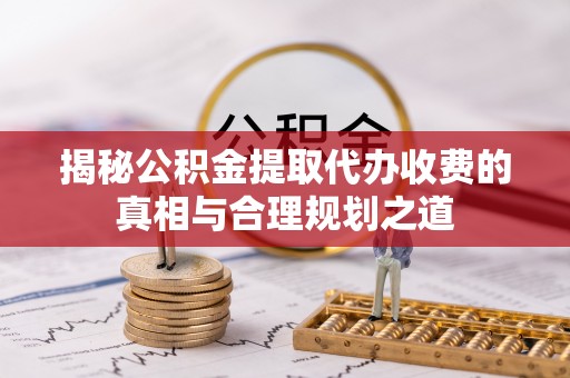 平顺揭秘公积金提取代办收费的真相与合理规划之道
