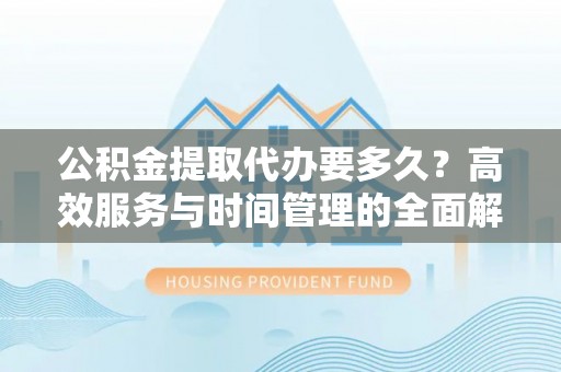 平顺公积金提取代办要多久？高效服务与时间管理的全面解析