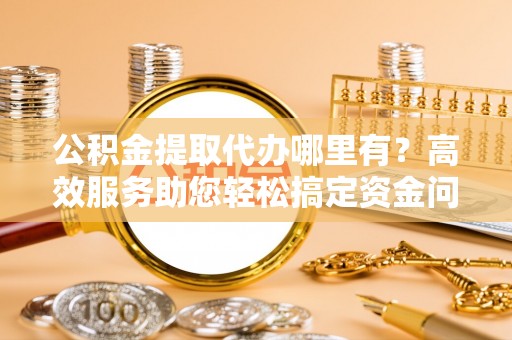 平顺公积金提取代办哪里有？高效服务助您轻松搞定资金问题