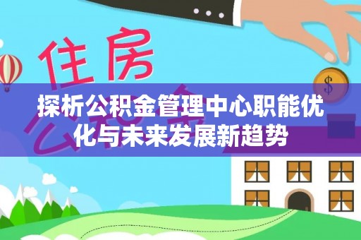 平顺探析公积金管理中心职能优化与未来发展新趋势