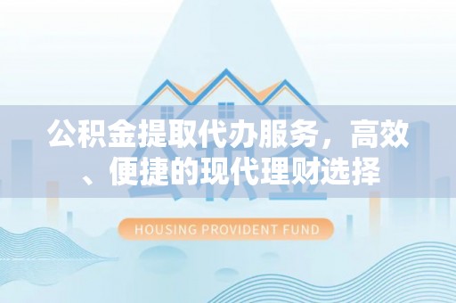 平顺公积金提取代办服务，高效、便捷的现代理财选择