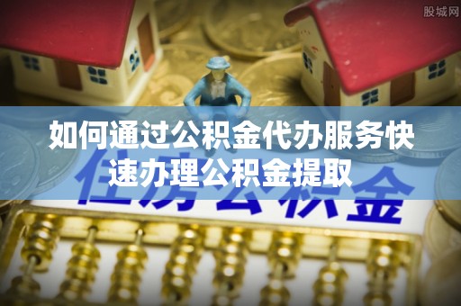 平顺如何通过公积金代办服务快速办理公积金提取