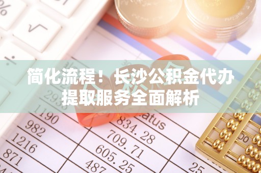平顺简化流程！长沙公积金代办提取服务全面解析